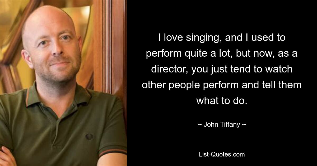 I love singing, and I used to perform quite a lot, but now, as a director, you just tend to watch other people perform and tell them what to do. — © John Tiffany