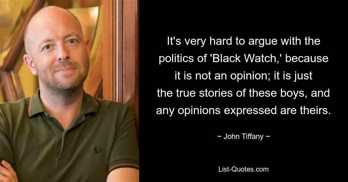 It's very hard to argue with the politics of 'Black Watch,' because it is not an opinion; it is just the true stories of these boys, and any opinions expressed are theirs. — © John Tiffany