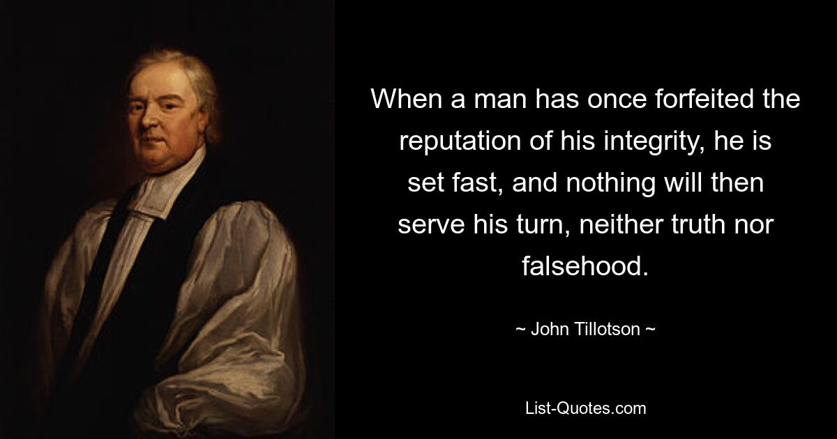 When a man has once forfeited the reputation of his integrity, he is set fast, and nothing will then serve his turn, neither truth nor falsehood. — © John Tillotson