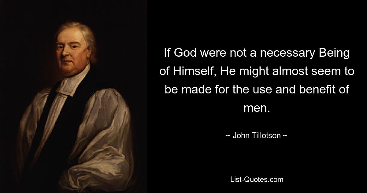 If God were not a necessary Being of Himself, He might almost seem to be made for the use and benefit of men. — © John Tillotson