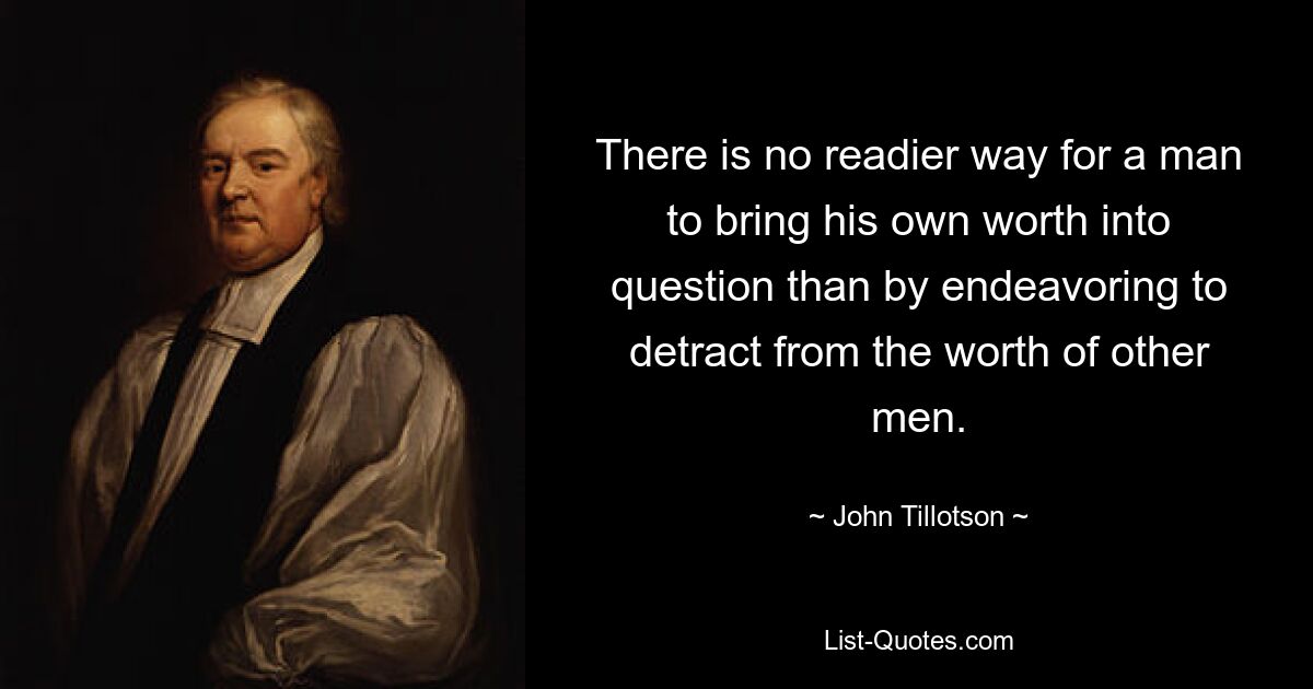 There is no readier way for a man to bring his own worth into question than by endeavoring to detract from the worth of other men. — © John Tillotson