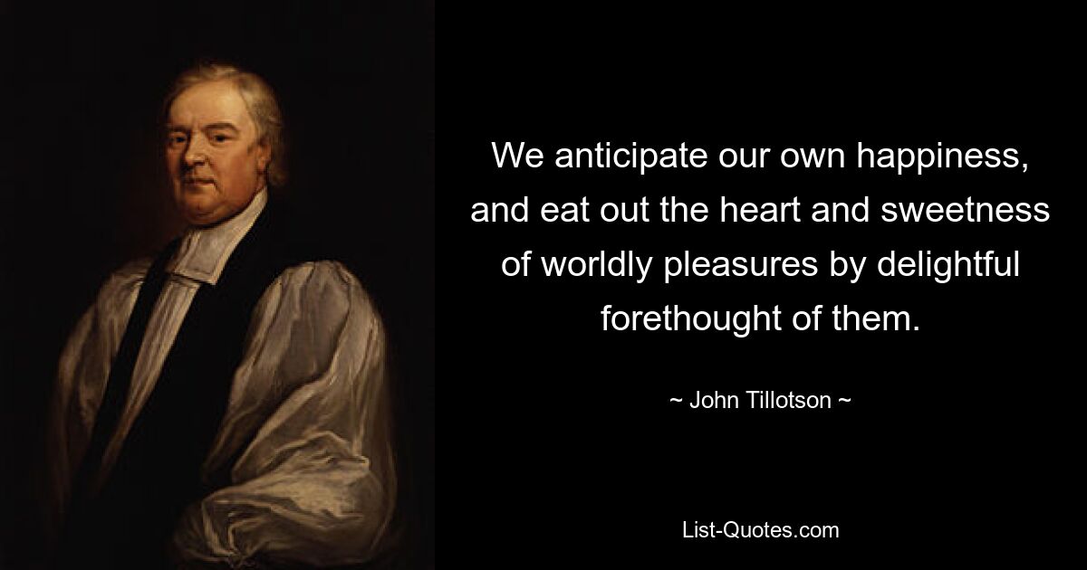 We anticipate our own happiness, and eat out the heart and sweetness of worldly pleasures by delightful forethought of them. — © John Tillotson