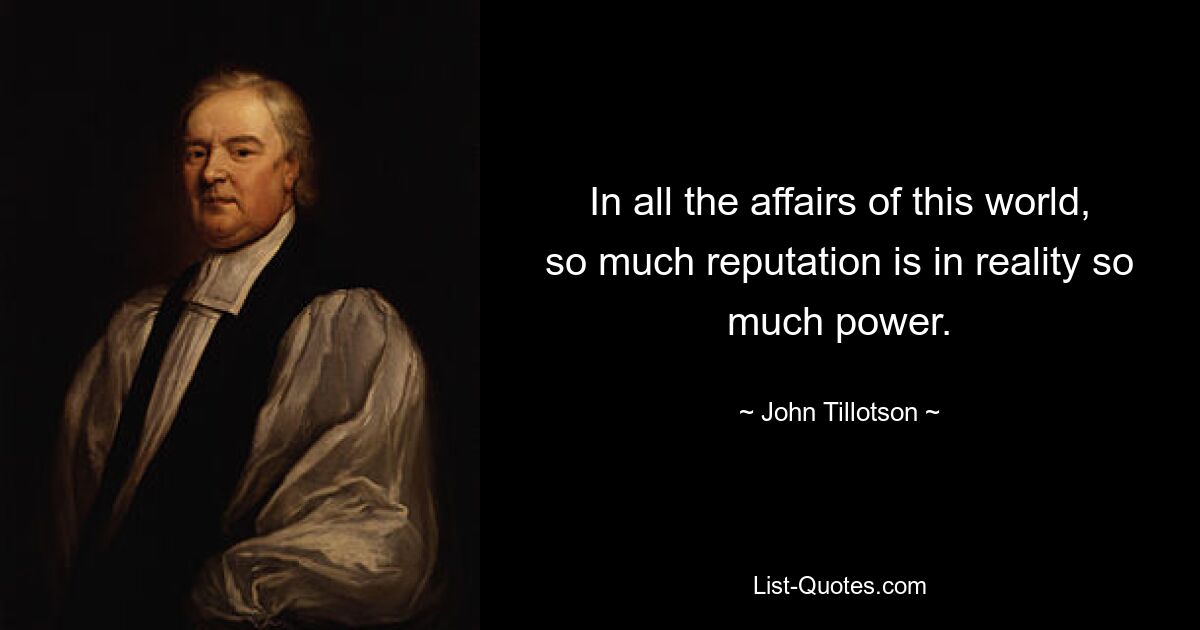 In all the affairs of this world, so much reputation is in reality so much power. — © John Tillotson