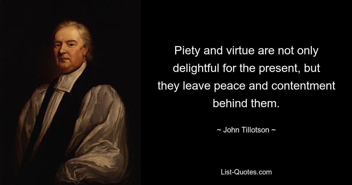 Piety and virtue are not only delightful for the present, but they leave peace and contentment behind them. — © John Tillotson