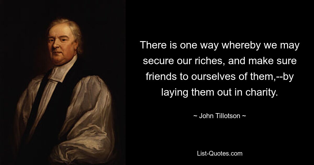 There is one way whereby we may secure our riches, and make sure friends to ourselves of them,--by laying them out in charity. — © John Tillotson