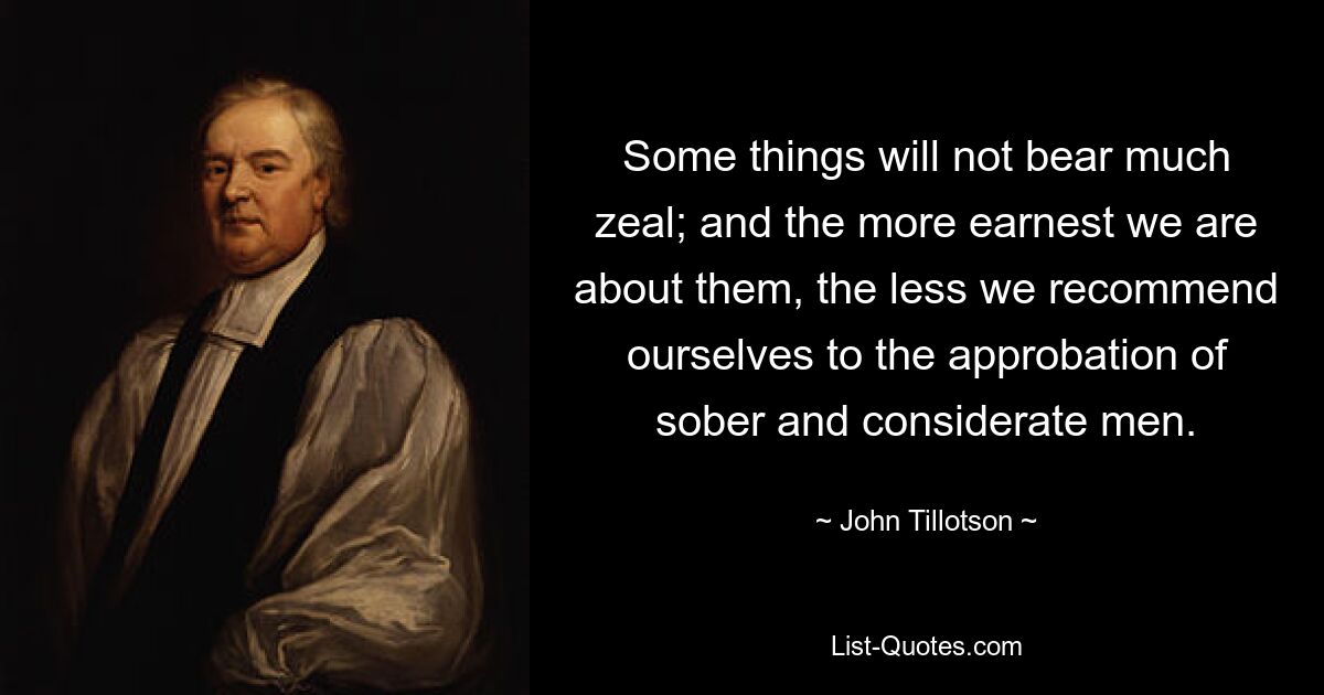 Some things will not bear much zeal; and the more earnest we are about them, the less we recommend ourselves to the approbation of sober and considerate men. — © John Tillotson