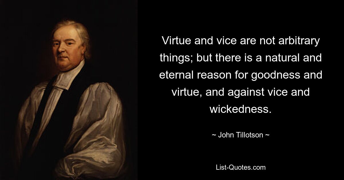 Virtue and vice are not arbitrary things; but there is a natural and eternal reason for goodness and virtue, and against vice and wickedness. — © John Tillotson