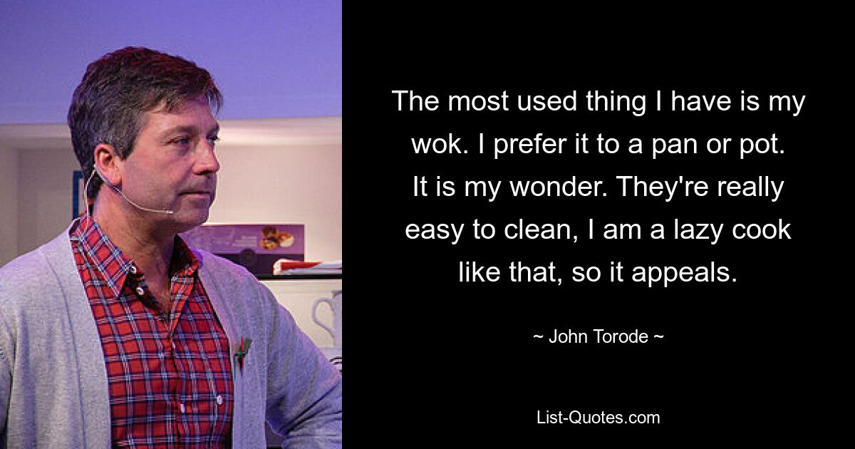 The most used thing I have is my wok. I prefer it to a pan or pot. It is my wonder. They're really easy to clean, I am a lazy cook like that, so it appeals. — © John Torode