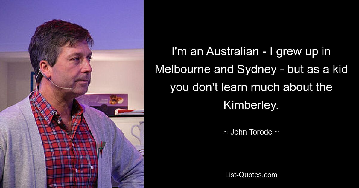 I'm an Australian - I grew up in Melbourne and Sydney - but as a kid you don't learn much about the Kimberley. — © John Torode