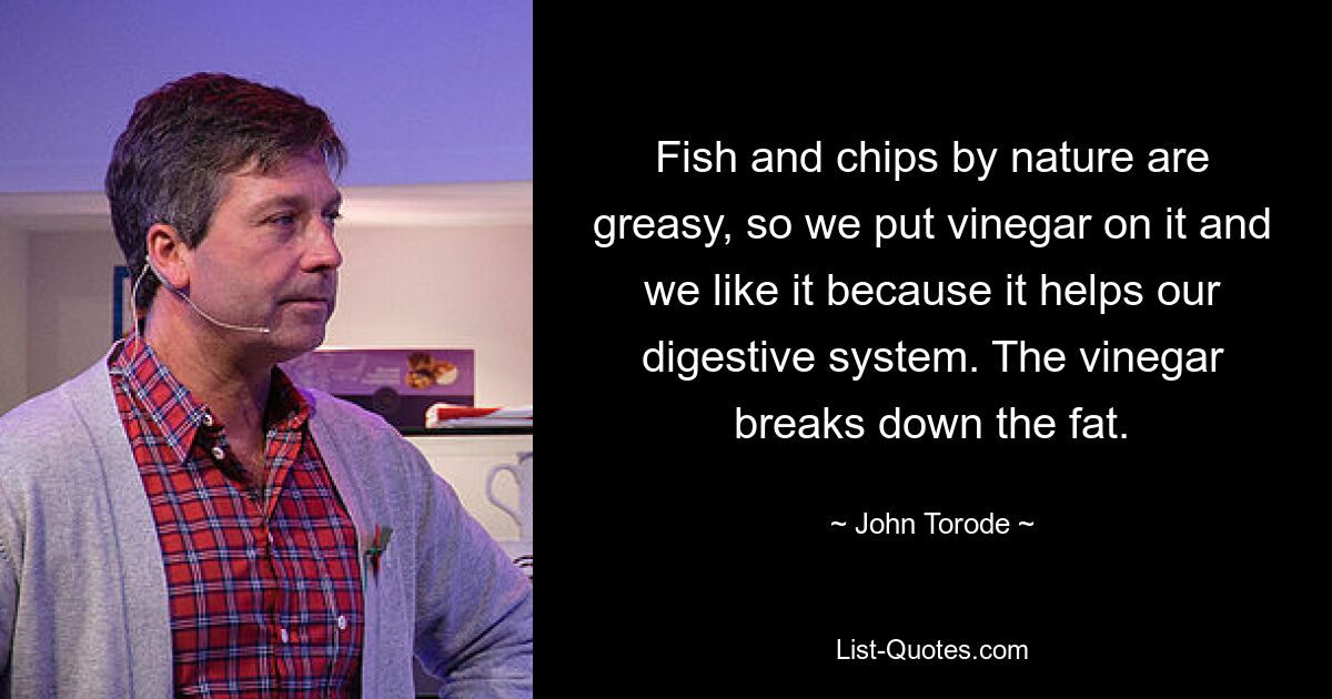 Fish and chips by nature are greasy, so we put vinegar on it and we like it because it helps our digestive system. The vinegar breaks down the fat. — © John Torode