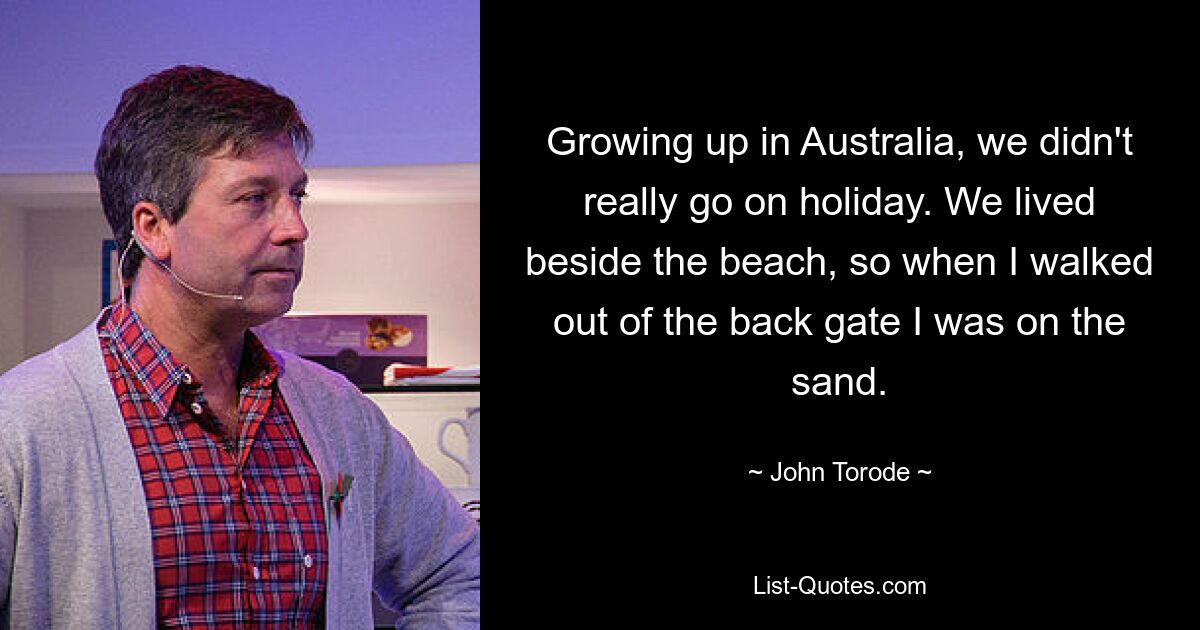 Growing up in Australia, we didn't really go on holiday. We lived beside the beach, so when I walked out of the back gate I was on the sand. — © John Torode