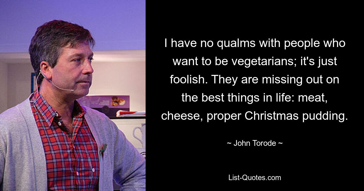 I have no qualms with people who want to be vegetarians; it's just foolish. They are missing out on the best things in life: meat, cheese, proper Christmas pudding. — © John Torode