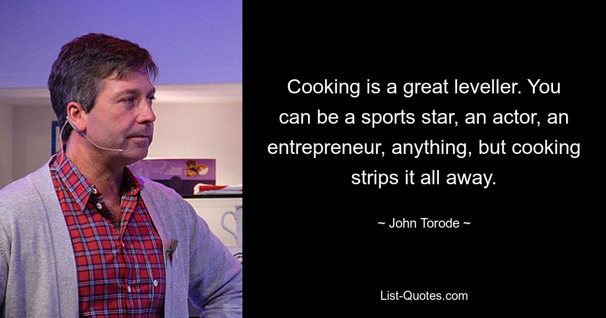 Cooking is a great leveller. You can be a sports star, an actor, an entrepreneur, anything, but cooking strips it all away. — © John Torode