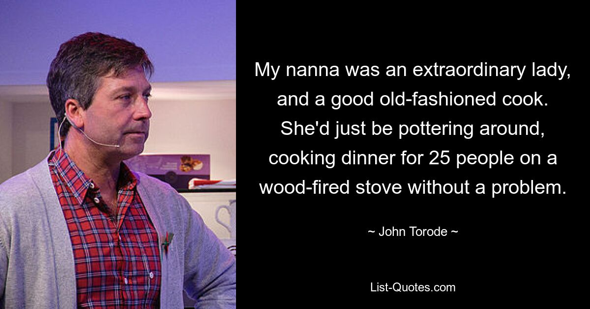 My nanna was an extraordinary lady, and a good old-fashioned cook. She'd just be pottering around, cooking dinner for 25 people on a wood-fired stove without a problem. — © John Torode