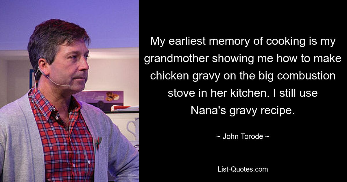 My earliest memory of cooking is my grandmother showing me how to make chicken gravy on the big combustion stove in her kitchen. I still use Nana's gravy recipe. — © John Torode