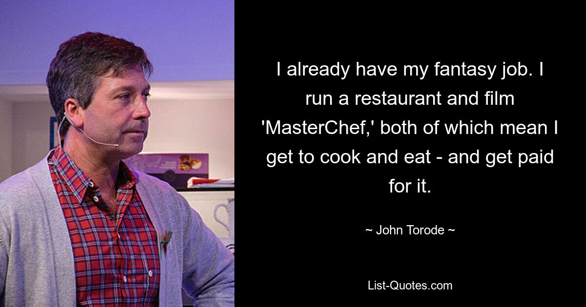 I already have my fantasy job. I run a restaurant and film 'MasterChef,' both of which mean I get to cook and eat - and get paid for it. — © John Torode