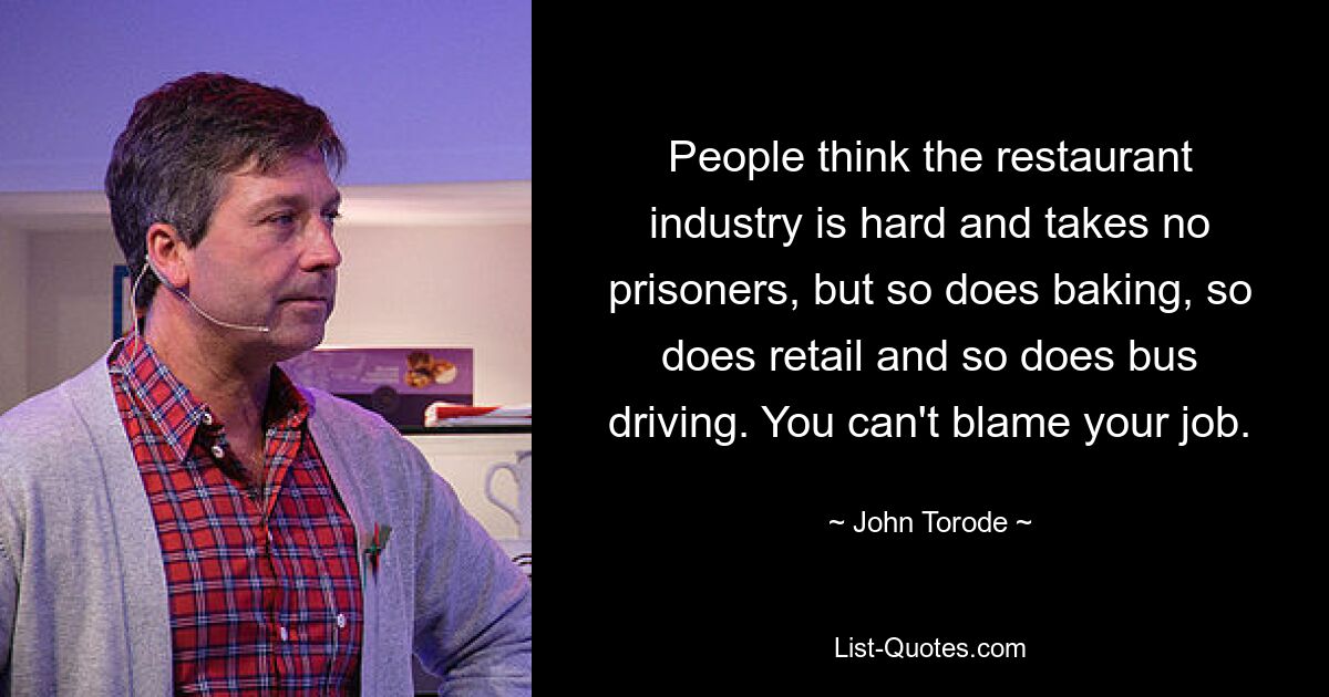 People think the restaurant industry is hard and takes no prisoners, but so does baking, so does retail and so does bus driving. You can't blame your job. — © John Torode