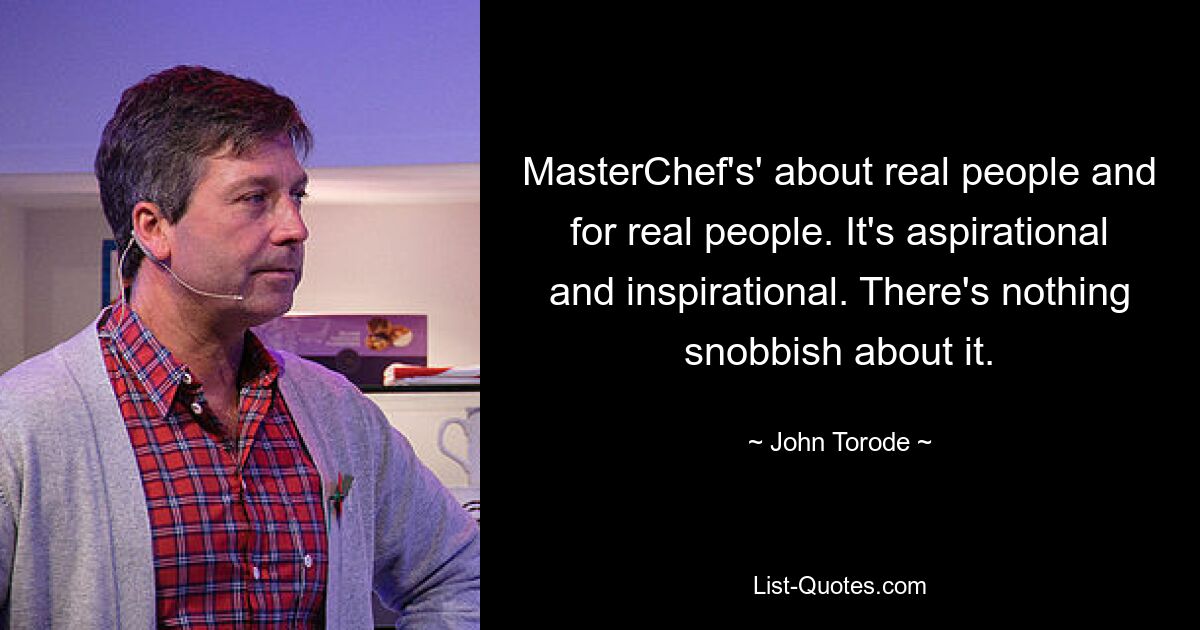 MasterChef's' about real people and for real people. It's aspirational and inspirational. There's nothing snobbish about it. — © John Torode