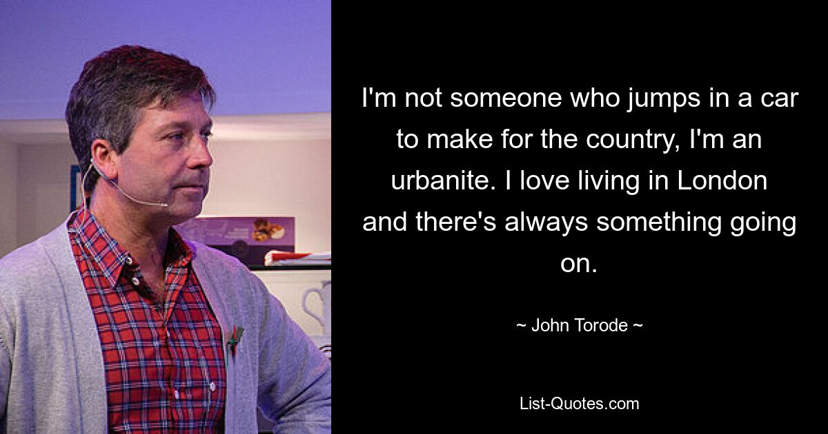 I'm not someone who jumps in a car to make for the country, I'm an urbanite. I love living in London and there's always something going on. — © John Torode