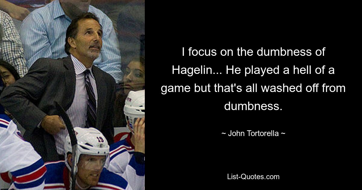 I focus on the dumbness of Hagelin... He played a hell of a game but that's all washed off from dumbness. — © John Tortorella