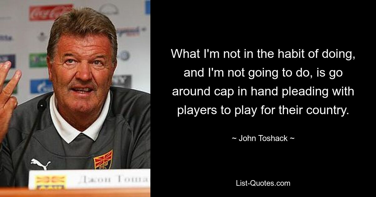 What I'm not in the habit of doing, and I'm not going to do, is go around cap in hand pleading with players to play for their country. — © John Toshack