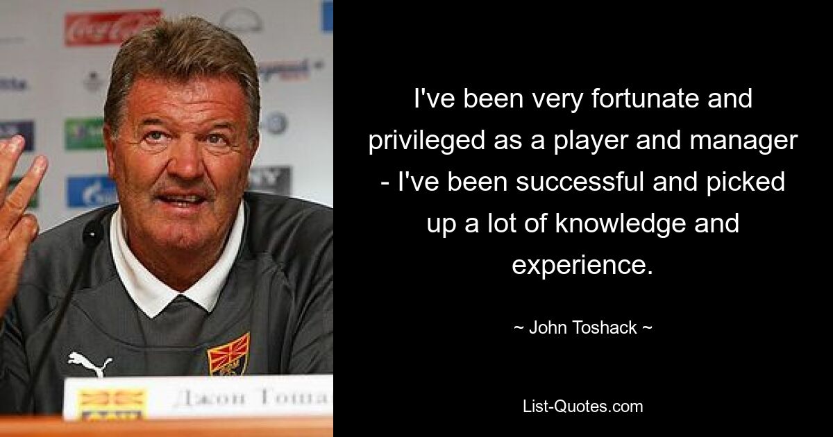 I've been very fortunate and privileged as a player and manager - I've been successful and picked up a lot of knowledge and experience. — © John Toshack