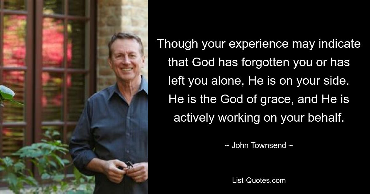 Though your experience may indicate that God has forgotten you or has left you alone, He is on your side. He is the God of grace, and He is actively working on your behalf. — © John Townsend