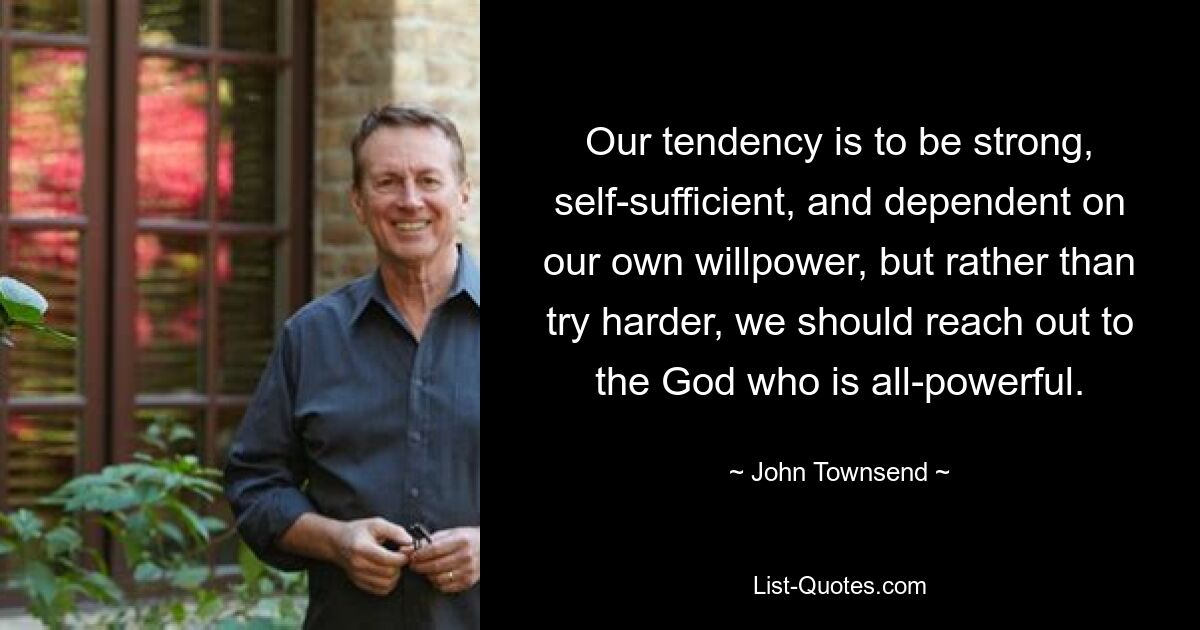 Our tendency is to be strong, self-sufficient, and dependent on our own willpower, but rather than try harder, we should reach out to the God who is all-powerful. — © John Townsend