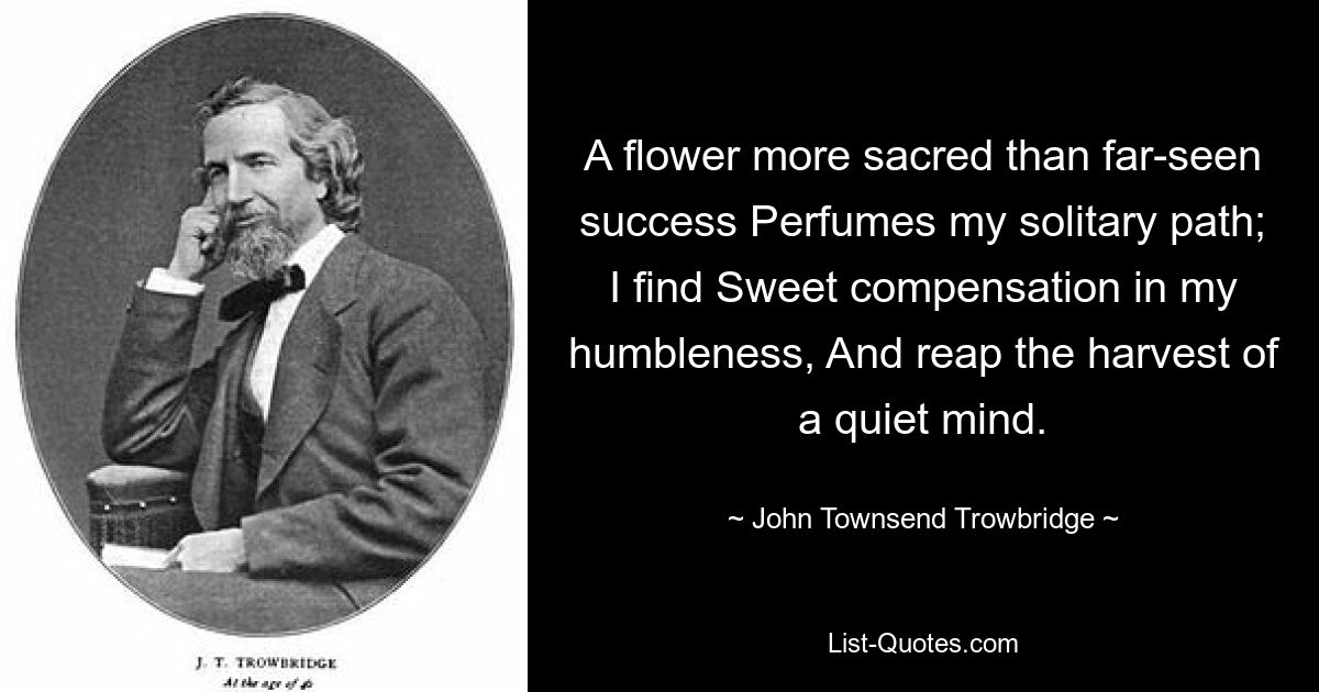 A flower more sacred than far-seen success Perfumes my solitary path; I find Sweet compensation in my humbleness, And reap the harvest of a quiet mind. — © John Townsend Trowbridge