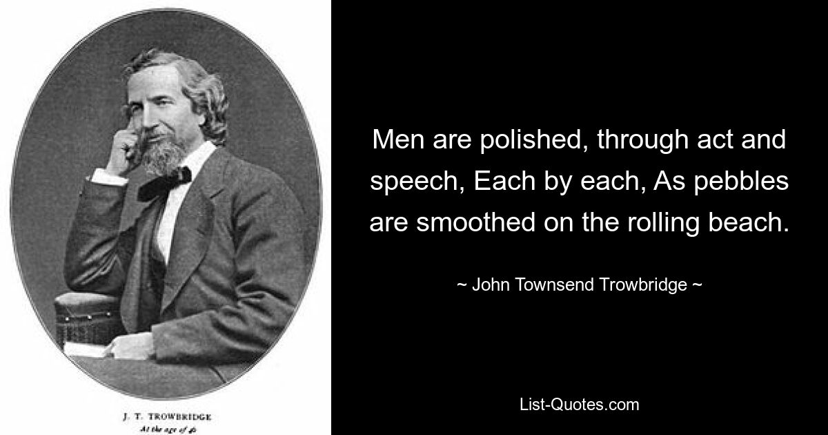 Men are polished, through act and speech, Each by each, As pebbles are smoothed on the rolling beach. — © John Townsend Trowbridge