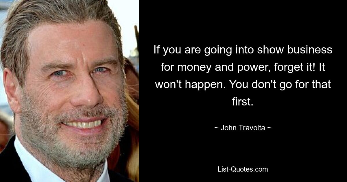 If you are going into show business for money and power, forget it! It won't happen. You don't go for that first. — © John Travolta