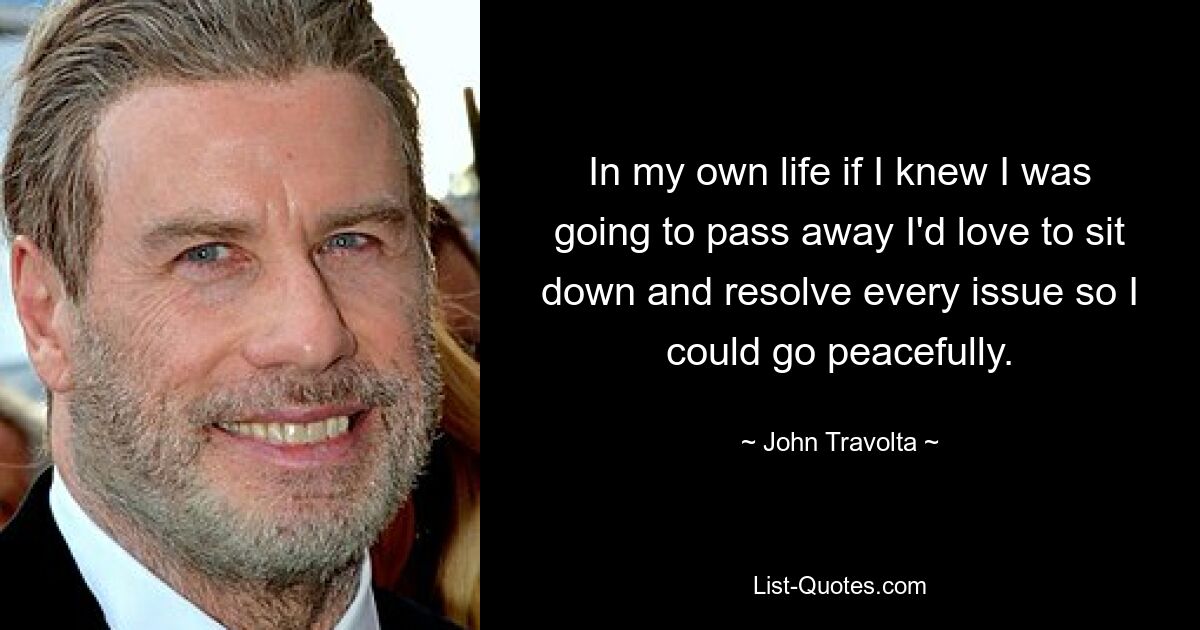 In my own life if I knew I was going to pass away I'd love to sit down and resolve every issue so I could go peacefully. — © John Travolta