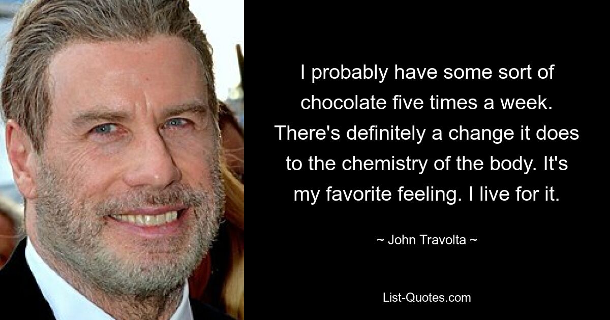 I probably have some sort of chocolate five times a week. There's definitely a change it does to the chemistry of the body. It's my favorite feeling. I live for it. — © John Travolta