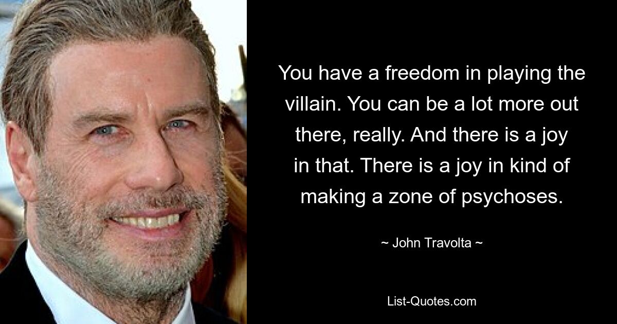 You have a freedom in playing the villain. You can be a lot more out there, really. And there is a joy in that. There is a joy in kind of making a zone of psychoses. — © John Travolta