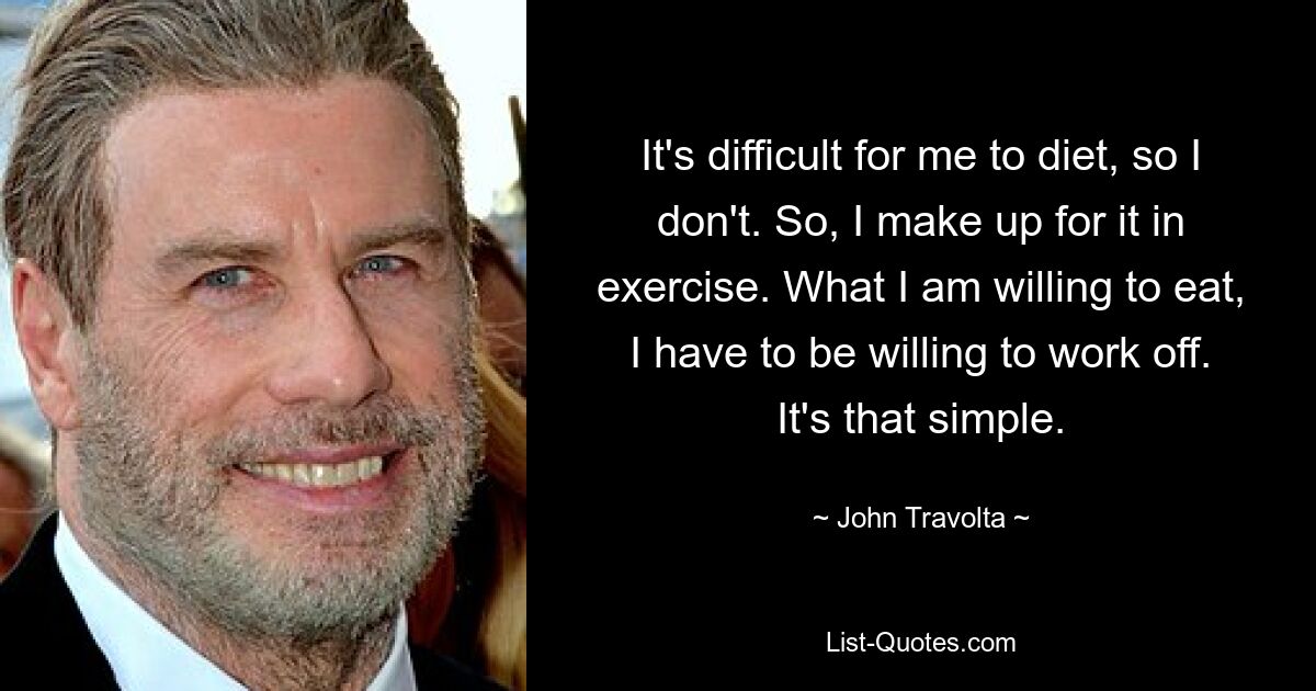 It's difficult for me to diet, so I don't. So, I make up for it in exercise. What I am willing to eat, I have to be willing to work off. It's that simple. — © John Travolta