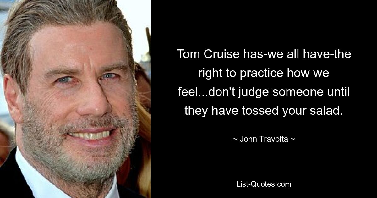 Tom Cruise has-we all have-the right to practice how we feel...don't judge someone until they have tossed your salad. — © John Travolta