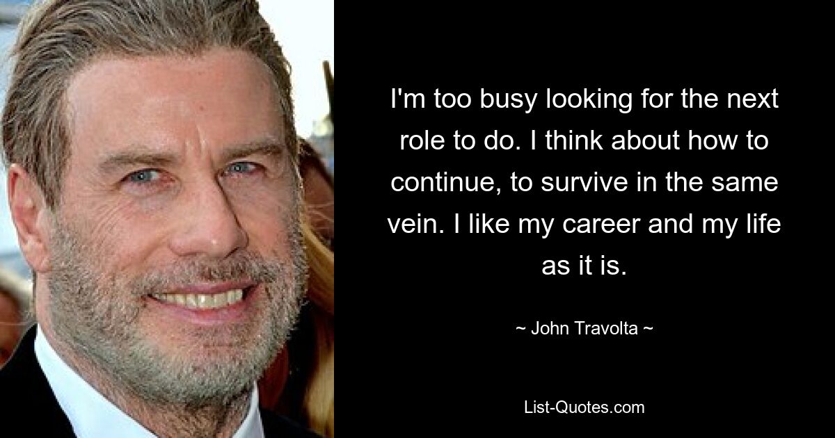 I'm too busy looking for the next role to do. I think about how to continue, to survive in the same vein. I like my career and my life as it is. — © John Travolta