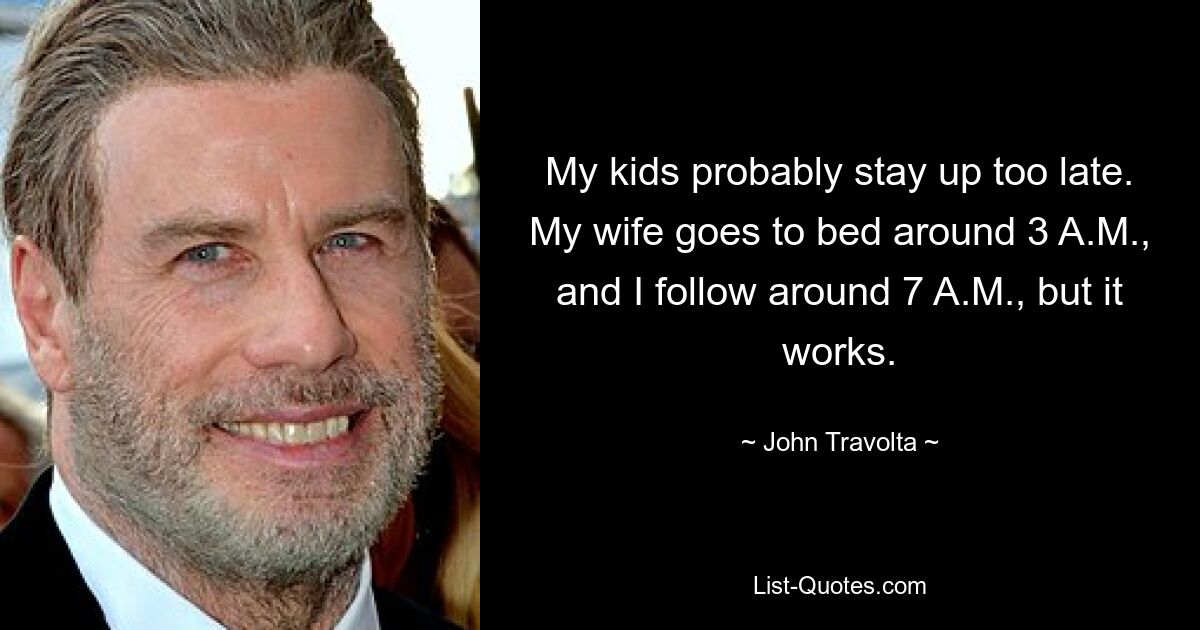 My kids probably stay up too late. My wife goes to bed around 3 A.M., and I follow around 7 A.M., but it works. — © John Travolta