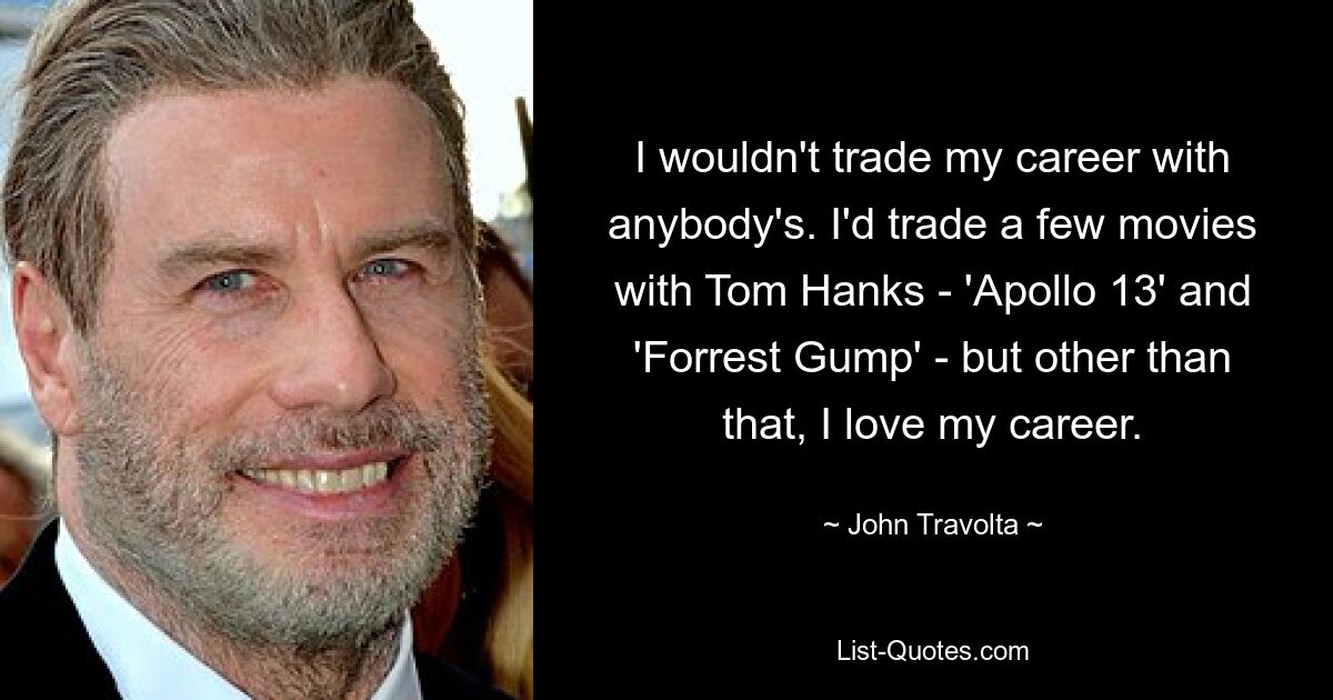 I wouldn't trade my career with anybody's. I'd trade a few movies with Tom Hanks - 'Apollo 13' and 'Forrest Gump' - but other than that, I love my career. — © John Travolta