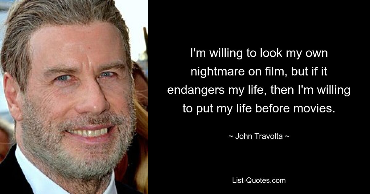 I'm willing to look my own nightmare on film, but if it endangers my life, then I'm willing to put my life before movies. — © John Travolta