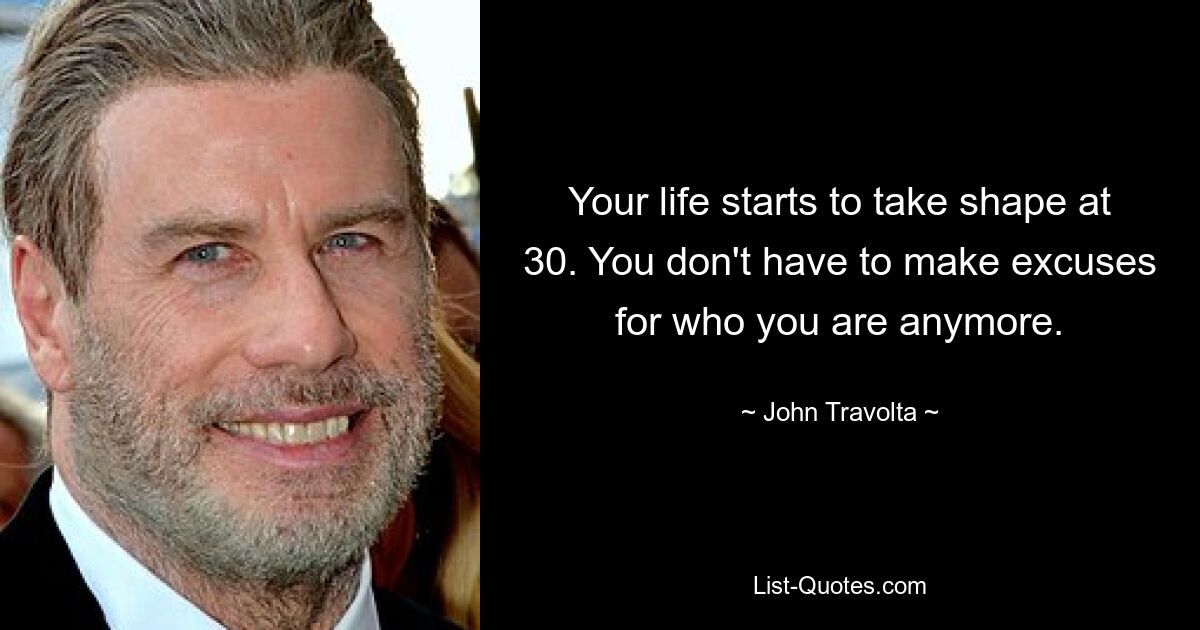 Your life starts to take shape at 30. You don't have to make excuses for who you are anymore. — © John Travolta