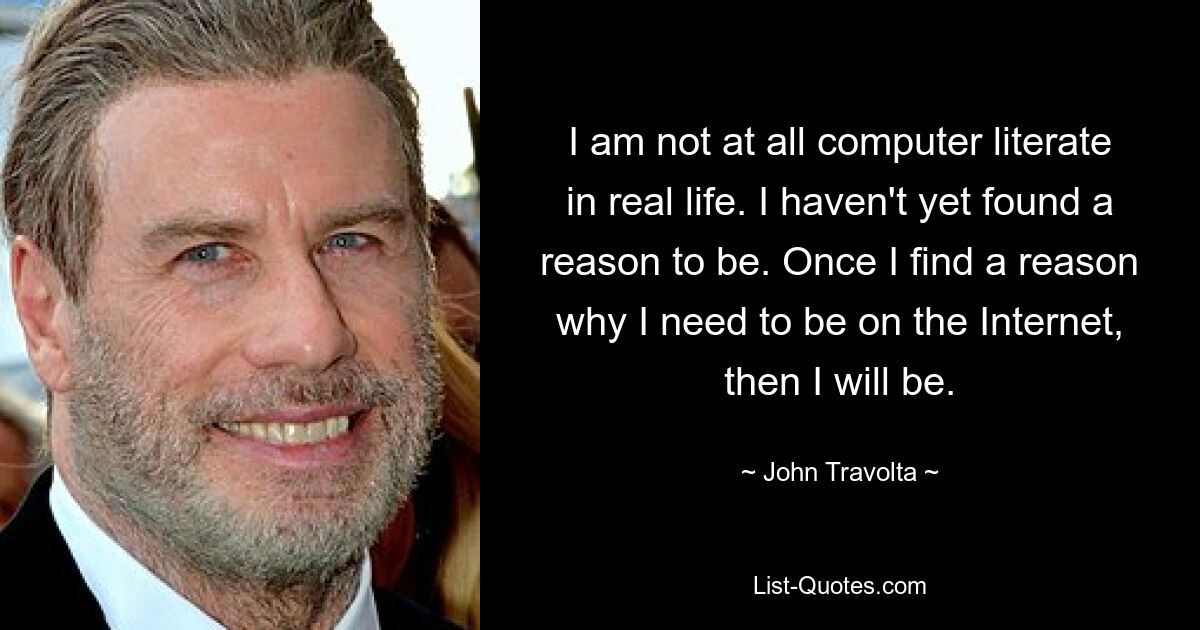 I am not at all computer literate in real life. I haven't yet found a reason to be. Once I find a reason why I need to be on the Internet, then I will be. — © John Travolta