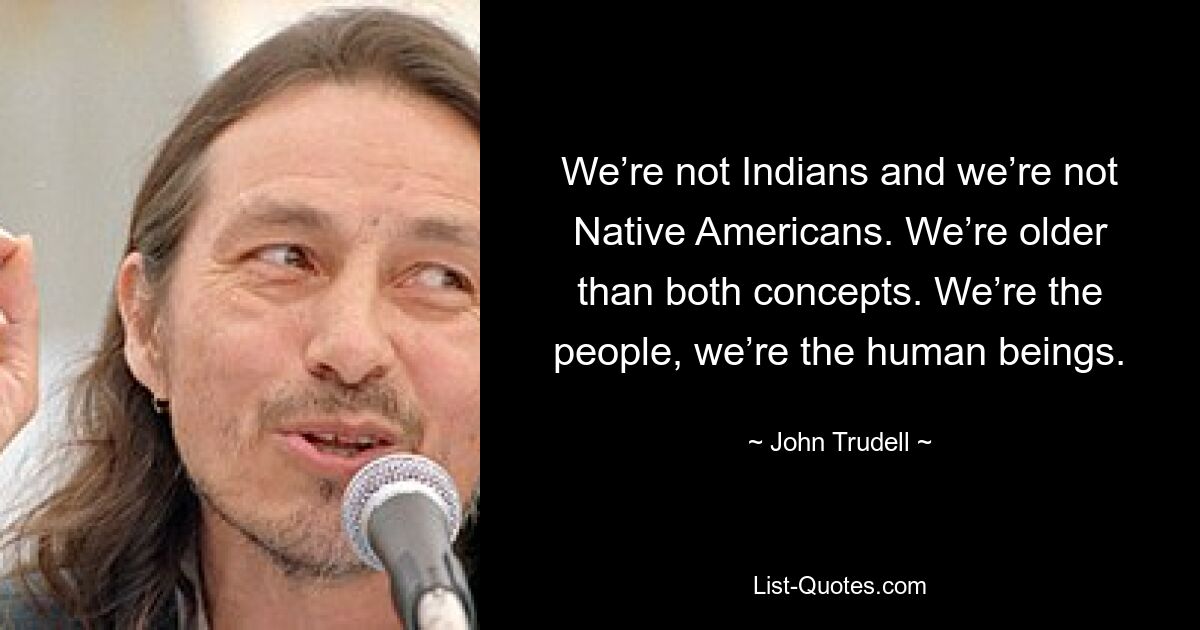 We’re not Indians and we’re not Native Americans. We’re older than both concepts. We’re the people, we’re the human beings. — © John Trudell