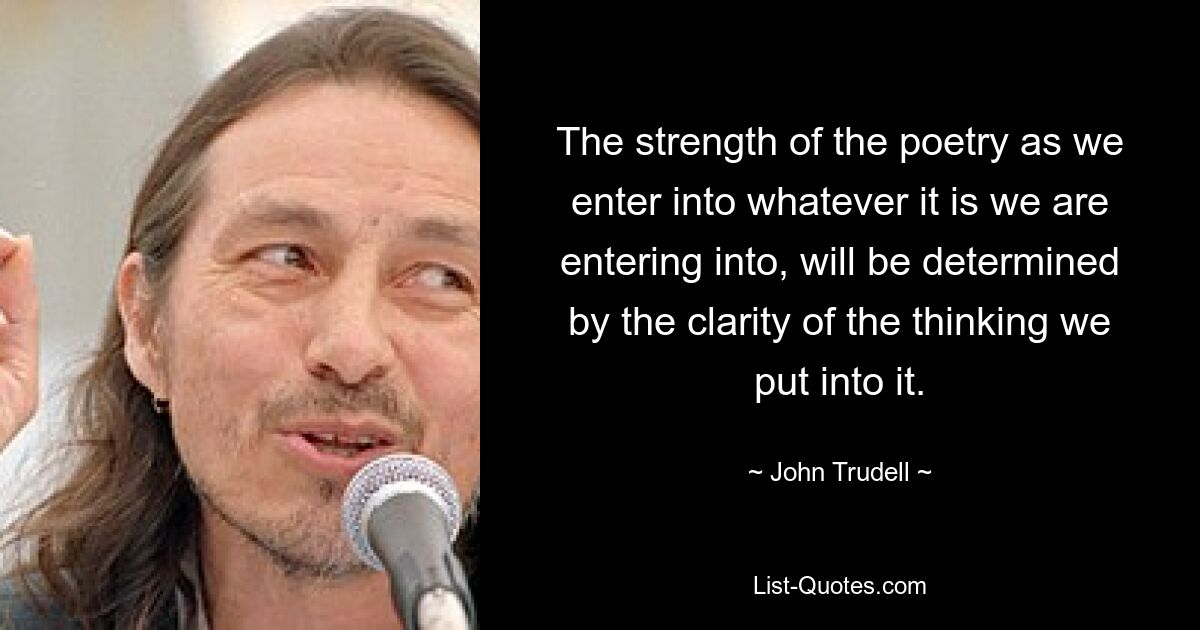 The strength of the poetry as we enter into whatever it is we are entering into, will be determined by the clarity of the thinking we put into it. — © John Trudell