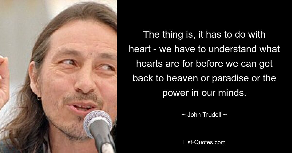 The thing is, it has to do with heart - we have to understand what hearts are for before we can get back to heaven or paradise or the power in our minds. — © John Trudell