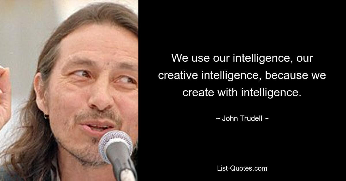 We use our intelligence, our creative intelligence, because we create with intelligence. — © John Trudell