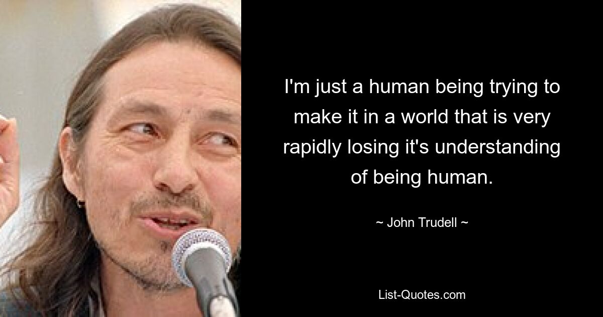 I'm just a human being trying to make it in a world that is very rapidly losing it's understanding of being human. — © John Trudell