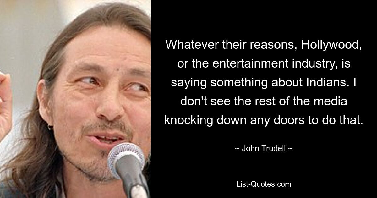 Whatever their reasons, Hollywood, or the entertainment industry, is saying something about Indians. I don't see the rest of the media knocking down any doors to do that. — © John Trudell