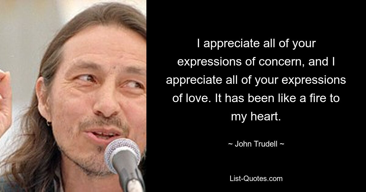 I appreciate all of your expressions of concern, and I appreciate all of your expressions of love. It has been like a fire to my heart. — © John Trudell