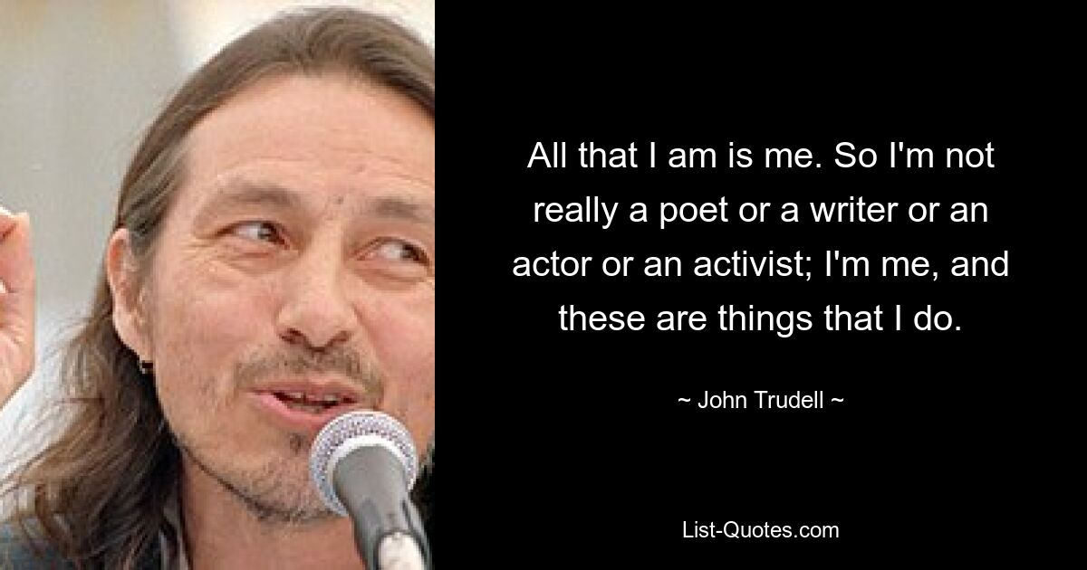 All that I am is me. So I'm not really a poet or a writer or an actor or an activist; I'm me, and these are things that I do. — © John Trudell